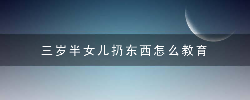 三岁半女儿扔东西怎么教育 三岁半女儿扔东西怎么教育她